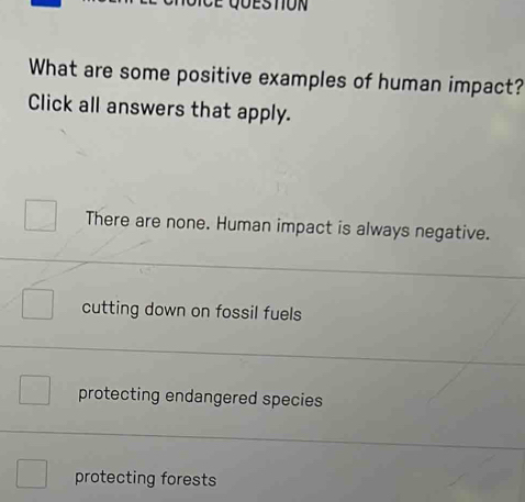 STON
What are some positive examples of human impact?
Click all answers that apply.
There are none. Human impact is always negative.
cutting down on fossil fuels
protecting endangered species
protecting forests