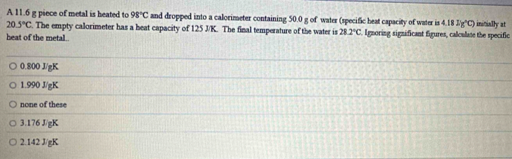 A 11.6 g piece of metal is heated to 98°C and dropped into a calorimeter containing 50.0 g of water (specific heat capacity of water is 4.18J/g°C) initially at
20.5°C. The empty calorimeter has a heat capacity of 125 J/K. The final temperature of the water is 28.2°C Ignoring significant figures, calculate the specific
heat of the metal..
0.800 J/gK
1.990 J/gK
none of these
3. 176 J/gK
2.142 J/gK