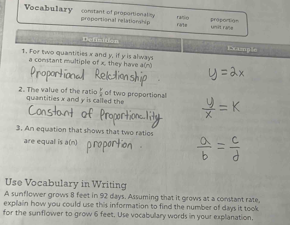 Vocabulary constant of proportionality ratio proportion 
proportional relationship rate unit rate 
Definition Example 
1. For two quantities x and y, if y is always 
a constant multiple of x, they have a(n) 
2. The value of the ratio  y/x  of two proportional 
quantities x and y is called the 
3. An equation that shows that two ratios 
are equal is a(n) 
Use Vocabulary in Writing 
A sunflower grows 8 feet in 92 days. Assuming that it grows at a constant rate, 
explain how you could use this information to find the number of days it took 
for the sunflower to grow 6 feet. Use vocabulary words in your explanation.