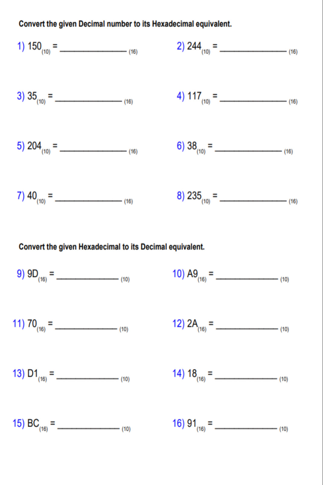 Convert the given Decimal number to its Hexadecimal equivalent. 
1) 150_(10)= _ 2) 244_(10)= _ 
(16) (16) 
3) 35_(10)= _ 4) 117_(10)= _ 
(16) (16) 
5) 204_(10)= _ 6) 38_(10)= _ 
(16) (16) 
7) 40_(10)= _ 8) 235_(10)= _ 
(16) (16) 
Convert the given Hexadecimal to its Decimal equivalent. 
9) 9D_(16)= _ 10) A9_(16)= _ 
(10) (10) 
11) 70_(16)= _ 12) 2A_(16)= _ 
(10) (10) 
14) 18_(16)=
13) D1_(16)= _(10) _(10) 
16) 91_(16)=
15) BC_(16)= _ (10) _(10)