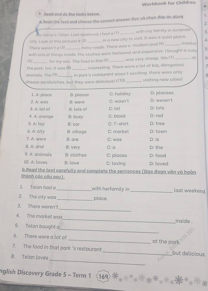 Workbook for Children
4.
3. Read and do the tasks below.
a.Read the text and choose the correct answer.Đọc và chọn đáp án đúng 1.
2
My name's Telan. Last weekend, I had a (1) _with my family in Aranda 3
city. Look at this picture! It (2) _in a new city to visit. It was a quiet place.
A
There weren't a (3) noisy roads. There was a modern and (4) _market
with lots of things inside.The clothes were fashional and expensive. I bought a cute 5
(5) _for my son. The food in this (6) _was very cheap. We (7) _at 6
the park, too. It was (8) _interesting. There were a lot of big, dangerous 7
animals. The (9)_ in park's restaurant wasn't exciting: there were only
cheese sandwiches, but they were delicious! I (10) _visiting new cities!
1. A: place B: places C: holiday D: placees
2. A: was B: were C: wasn't D: weren't
3. A: lot of B: lots of C: lot D: lots
4. A: orange B: busy C: black D: red
5. A: toy B: car C: T-shirt D: tree
6. A: city B: village C: market D: town
7. A: were B: are C: was D: is
8. A: and B: very C: a D: the
9. A: animals B: clothes C: places D: food
10. A: loves B: love C: loving D: loved
b.Read the text carefully and complete the sentences (Đọc đoạn văn và hoàn
thành các câu sau).
1. Telan had a_ with herfamily in _last weekend.
2. The city was _place.
_
3. There weren’t
4. The market was_ inside .
_
5. Telan bought a
6. There were a lot of _at the park
7. The food in that park ‘s restaurant _but delicious.
_
8. Telan loves
.
nglish Discovery Grade 5 - Term 1 169>