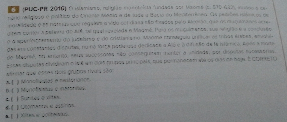 (PUC-PR 2016) O islamismo, religião monoteísta fundada por Maomé (c. 570-632), mudou o ce-
rário religioso e político do Oriente Médio e de toda a Bacia do Mediterrâneo. Os padrões islâmicos de
moralidade e as normas que regulam a vida cotidiana são fixados pelo Alcorão, que os muçulmanos acre-
ditam conter a palavra de Alá, tal qual revelada a Maomé. Para os muçulmanos, sua religião é a conclusão
e o aperfeiçoamento do judaísmo e do cristianismo. Maomé conseguiu unificar as tribos árabes, envolvi-
das em constantes disputas, numa força poderosa dedicada a Alá e à difusão da fé islâmica. Após a morte
de Maomé, no entanto, seus sucessores não conseguiram manter a unidade, por disputas sucessórias.
Essas disputas dividiram o islã em dois grupos principais, que permanecem até os dias de hoje. É CORRETO
afirmar que esses dois grupos rivais são:
a. ( ) Monofisistas e nestorianos.
b.  ) Monofisistas e maronitas.
c. ( . ) Sunitas e xiitas.
d. ( ) Otomanos e assírios.
e. ( ) Xiitas e politeístas.