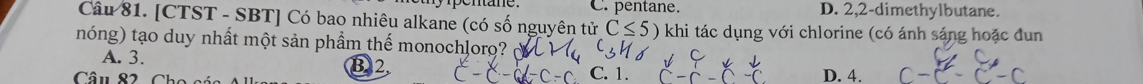 C. pentane. D. 2, 2 -dimethylbutane.
Câu 81. [CTST - SBT] Có bao nhiêu alkane (có số nguyên tử C≤ 5) khi tác dụng với chlorine (có ánh sáng hoặc đun
nóng) tạo duy nhất một sản phẩm thế monochlorọ?
A. 3.
Câu 82 Ch
C. 1. D. 4.