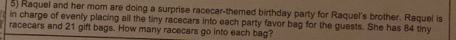 Raquel and her mom are doing a surprise racecar-themed birthday party for Raquel's brother. Raquel is 
in charge of evenly placing all the tiny racecars into each party favor bag for the guests. She has 84 tiny 
racecars and 21 gift bags. How many racecars go into each bag?