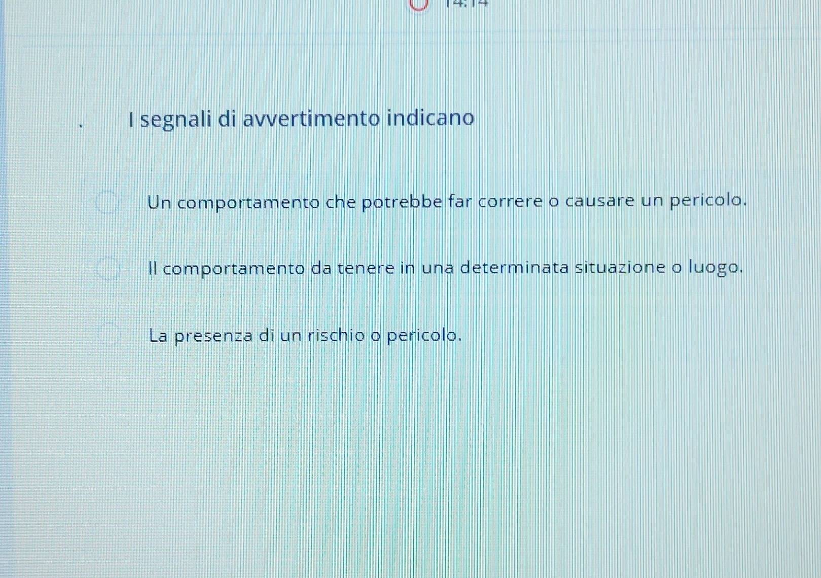 segnali di avvertimento indicano
Un comportamento che potrebbe far correre o causare un pericolo.
ll comportamento da tenere in una determinata situazione o luogo.
La presenza di un rischio o pericolo.