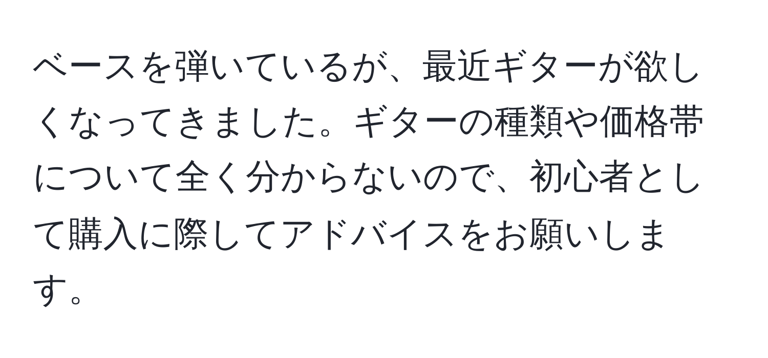 ベースを弾いているが、最近ギターが欲しくなってきました。ギターの種類や価格帯について全く分からないので、初心者として購入に際してアドバイスをお願いします。