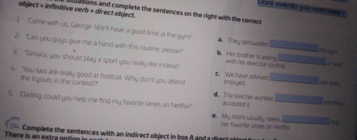 Dont overdo you exercises r
object + infinitive verb + direct object.
situations and complete the sentences on the right with the correct
1 ‘Come with us, George. We’ll have a good time at the gym!’ a. They persuaded _the gum.
2. ‘Can you guys give me a hand with this routine, please?’
b. Her brother is asking
3. ‘Tamara, you should play a sport you really like instead.'
with his exercise routine._
a hand
4. "You two are really good at football. Why don't you attend
c. We have advised she really.
enjoyed.
the tryouts in the contest?' d. The teacher wanted_
5. 'Darling, could you help me find my favorite series on Netflix?'
accepted it
_and they
e. My mom usually needs_
and .
her favorite series on Netflix.
Complete the sentences with an indirect object in box A and a direct ohir
There is an extra ontion in