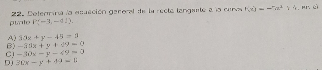 Determina la ecuación general de la recta tangente a la curva f(x)=-5x^2+4 , en el
punto P(-3,-41).
A) 30x+y-49=0
B) -30x+y+49=0
C) -30x-y-49=0
D) 30x-y+49=0