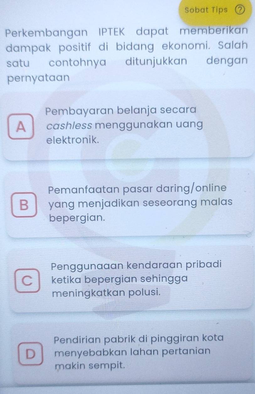 Sobat Tips 2
Perkembangan IPTEK dapat memberikan
dampak positif di bidang ekonomi. Salah
satu contohnya ditunjukkan dengan
pernyataan
Pembayaran belanja secara
A cashless menggunakan uang
elektronik.
Pemanfaatan pasar daring/online
B yang menjadikan seseorang malas
bepergian.
Penggunaaan kendaraan pribadi
C ketika bepergian sehingga
meningkatkan polusi.
Pendirian pabrik di pinggiran kota
D menyebabkan lahan pertanian
makin sempit.