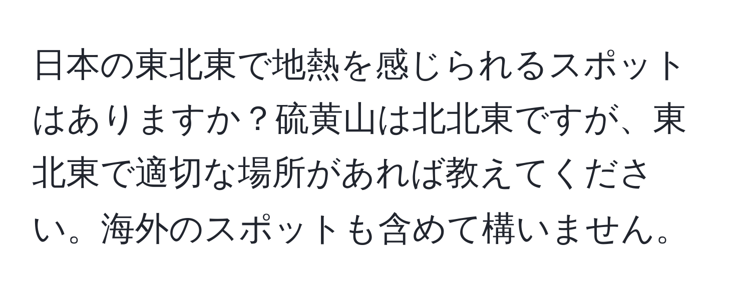 日本の東北東で地熱を感じられるスポットはありますか？硫黄山は北北東ですが、東北東で適切な場所があれば教えてください。海外のスポットも含めて構いません。