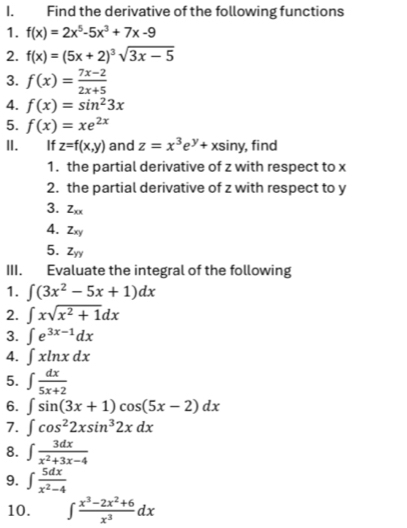 Find the derivative of the following functions 
1. f(x)=2x^5-5x^3+7x-9
2. f(x)=(5x+2)^3sqrt(3x-5)
3. f(x)= (7x-2)/2x+5 
4. f(x)=sin^23x
5. f(x)=xe^(2x)
II. If z=f(x,y) and z=x^3e^y+xsin y , find 
1. the partial derivative of z with respect to x
2. the partial derivative of z with respect to y
3. Zxx
4. Zxy
5. Z_yy
III. Evaluate the integral of the following 
1. ∈t (3x^2-5x+1)dx
2. ∈t xsqrt(x^2+1)dx
3. ∈t e^(3x-1)dx
4. ∈t xln xdx
5. ∈t  dx/5x+2 
6. ∈t sin (3x+1)cos (5x-2)dx
7. ∈t cos^22xsin^32xdx
8. ∈t  3dx/x^2+3x-4 
9. ∈t  5dx/x^2-4 
10. ∈t  (x^3-2x^2+6)/x^3 dx