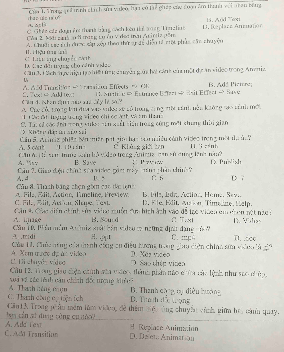 Trong quá trình chính sửa video, bạn có thể ghép các đoạn âm thanh với nhau bằng
thao tác nào?
A. Split B. Add Text
C. Ghép các đoạn âm thanh bằng cách kéo thả trong Timeline D. Replace Animation
Câu 2. Mỗi cảnh mới trong dự án video trên Animiz gồm
A. Chuỗi các ảnh được sắp xếp theo thứ tự để diễn tả một phần câu chuyện
B. Hiệu ứng ảnh
C. Hiệu ứng chuyển cảnh
D. Các đối tượng cho cảnh video
Câu 3. Cách thực hiện tạo hiệu ứng chuyển giữa hai cảnh của một dự án video trong Animiz
là
A. Add Transition ⇒ Transition Effects ⇒ OK B. Add Picture;
C. Text ⇒ Add text D. Subtitle ⇒ Entrance Effect ⇒ Exit Effect ⇒ Save
Câu 4. Nhận định nào sau đây là sai?
A. Các đối tượng khi đưa vào video sẽ có trong cùng một cảnh nếu không tạo cảnh mới
B. Các đối tượng trong video chỉ có ảnh và âm thanh
C. Tất cả các ảnh trong video nên xuất hiện trong cùng một khung thời gian
D. Không đáp án nào sai
Câu 5. Animiz phiên bản miễn phí giới hạn bao nhiêu cảnh video trong một dự án?
A. 5 cảnh B. 10 cảnh C. Không giới hạn D. 3 cảnh
Câu 6. Để xem trước toàn bộ video trong Animiz. bạn sử dụng lệnh nào?
A. Play B. Save C. Preview D. Publish
Câu 7. Giao diện chỉnh sửa video gồm mấy thành phần chính?
A. 4 B. 5 C. 6 D. 7
Câu 8. Thanh bảng chọn gồm các dải lệnh:
A. File, Edit, Action, Timeline, Preview. B. File, Edit, Action, Home, Save.
C. File, Edit, Action, Shape, Text. D. File, Edit, Action, Timeline, Help.
Câu 9. Giao diện chỉnh sửa video muốn đưa hình ảnh vào để tạo video em chọn nút nào?
A. Image B. Sound C. Text D. Video
Câu 10. Phần mềm Animiz xuất bản video ra những định dạng nào?
A. .midi B. .ppt C. .mp4 D. .doc
Câu 11. Chức năng của thanh công cụ điều hướng trong giao diện chỉnh sửa video là gì?
A. Xem trước dự án video B. Xóa video
C. Di chuyển video D. Sao chép video
Câu 12. Trong giao diện chỉnh sửa video, thành phần nào chứa các lệnh như sao chép,
xoá và các lệnh căn chỉnh đối tượng khác?
A. Thanh bảng chọn B. Thanh công cụ điều hướng
C. Thanh công cụ tiện ích D. Thanh đối tượng
Câu13. Trong phần mềm làm video, đề thêm hiệu ứng chuyền cảnh giữa hai cảnh quay,
bạn cần sử dụng công cụ nào?
A. Add Text B. Replace Animation
C. Add Transition D. Delete Animation