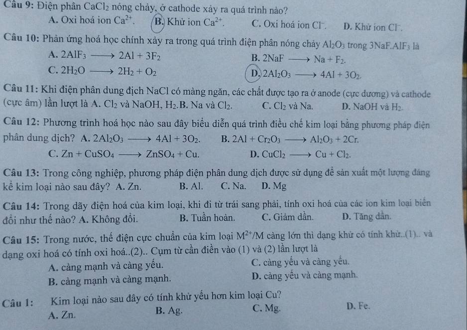 Điện phân CaCl_2 nóng chảy, ở cathode xảy ra quá trình nảo?
A. Oxi hoá ion Ca^(2+). B. Khử ion Ca^(2+). C. Oxi hoá ion CF. D. Khử ion Cl .
Câu 10: Phản ứng hoá học chính xảy ra trong quá trình điện phân nóng chảy Al_2O_3 trong 3NaF.. AIF_3 là
A. 2AIF_3to 2AI+3F_2 B. 2NaFto Na+F_2.
C. 2H_2Oto 2H_2+O_2
D, 2Al_2O_3to 4Al+3O_2.
Câu 11: Khi điện phân dung địch NaCl có màng ngăn, các chất được tạo ra ở anode (cực dương) và cathode
(cực âm) lần lượt là A. Cl_2 và NaOH, H_2 .B. Na và Cl_2. C. Cl_2 và Na. D. NaOH và H_2.
Câu 12: Phương trình hoá học nào sau đây biểu diễn quá trình điều chế kim loại bằng phương pháp điện
phân dung dịch? A. 2Al_2O_3to 4Al+3O_2. B. 2Al+Cr_2O_3to Al_2O_3+2Cr.
C. Zn+CuSO_4to ZnSO_4+Cu. D. CuCl_2to Cu+Cl_2.
Câu 13: Trong công nghiệp, phương pháp điện phân dung dịch được sử dụng để sản xuất một lượng đáng
kể kim loại nào sau đây? A. Zn. B. Al. C. Na. D. Mg
Câu 14: Trong dãy điện hoá của kim loại, khi đi từ trái sang phải, tính oxi hoá của các ion kim loại biển
đổi như thế nào? A. Không đổi. B. Tuần hoàn. C. Giảm dần. D. Tăng dần.
Câu 15: Trong nước, thế điện cực chuẩn của kim loại M^(2+)/M càng lớn thì dạng khử có tính khừ..(1).. và
dạng oxi hoá có tính oxi hoá..(2).. Cụm từ cần điền vào (1) và (2) lần lượt là
A. càng mạnh và càng yếu. C. càng yếu và càng yếu.
B. càng mạnh và càng mạnh. D. càng yếu và cảng mạnh.
Câu 1: :Kim loại nào sau đây có tính khử yếu hơn kim loại Cu?
A. Zn. B. Ag. C. Mg. D. Fe.