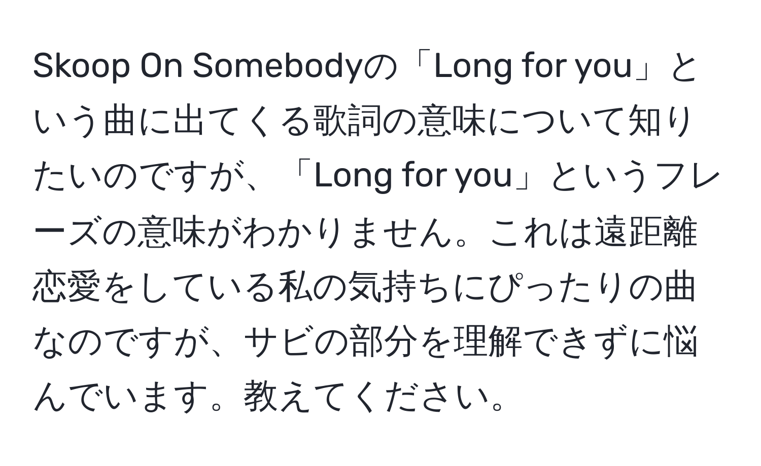 Skoop On Somebodyの「Long for you」という曲に出てくる歌詞の意味について知りたいのですが、「Long for you」というフレーズの意味がわかりません。これは遠距離恋愛をしている私の気持ちにぴったりの曲なのですが、サビの部分を理解できずに悩んでいます。教えてください。