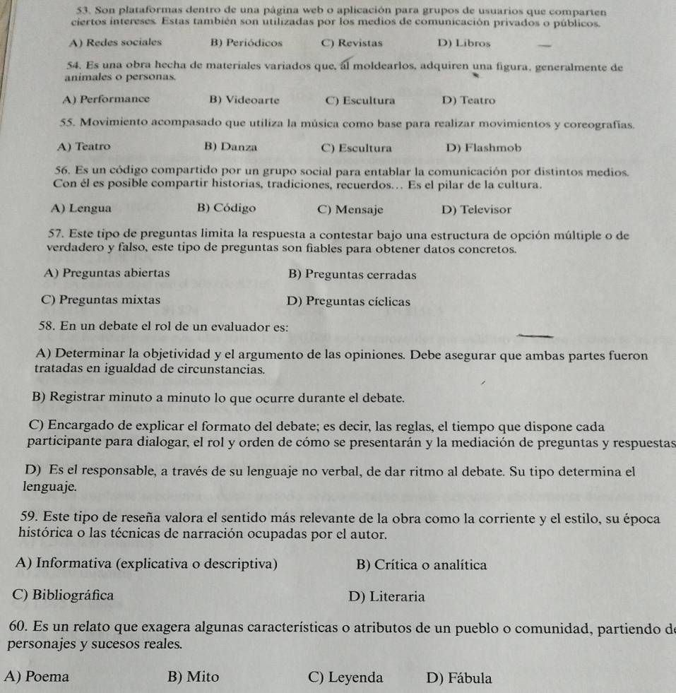 Son plataformas dentro de una página web o aplicación para grupos de usuarios que comparten
ciertos intereses. Estas también son utilizadas por los medios de comunicación privados o públicos.
A) Redes sociales B) Periódicos C) Revistas D) Libros
54. Es una obra hecha de materiales variados que, al moldearlos, adquiren una figura, generalmente de
animales o personas.
A) Performance B) Videoarte C) Escultura D) Teatro
55. Movimiento acompasado que utiliza la música como base para realizar movimientos y coreografías.
A) Teatro B) Danza C) Escultura D) Flashmob
56. Es un código compartido por un grupo social para entablar la comunicación por distintos medios.
Con él es posible compartir historias, tradiciones, recuerdos. Es el pilar de la cultura.
A) Lengua B) Código C) Mensaje D) Televisor
57. Este tipo de preguntas limita la respuesta a contestar bajo una estructura de opción múltiple o de
verdadero y falso, este tipo de preguntas son fiables para obtener datos concretos.
A) Preguntas abiertas B) Preguntas cerradas
C) Preguntas mixtas D) Preguntas cíclicas
58. En un debate el rol de un evaluador es:
A) Determinar la objetividad y el argumento de las opiniones. Debe asegurar que ambas partes fueron
tratadas en igualdad de circunstancias.
B) Registrar minuto a minuto lo que ocurre durante el debate.
C) Encargado de explicar el formato del debate; es decir, las reglas, el tiempo que dispone cada
participante para dialogar, el rol y orden de cómo se presentarán y la mediación de preguntas y respuestas
D) Es el responsable, a través de su lenguaje no verbal, de dar ritmo al debate. Su tipo determina el
lenguaje.
59. Este tipo de reseña valora el sentido más relevante de la obra como la corriente y el estilo, su época
histórica o las técnicas de narración ocupadas por el autor.
A) Informativa (explicativa o descriptiva) B) Crítica o analítica
C) Bibliográfica D) Literaria
60. Es un relato que exagera algunas características o atributos de un pueblo o comunidad, partiendo de
personajes y sucesos reales.
A) Poema B) Mito C) Leyenda D) Fábula