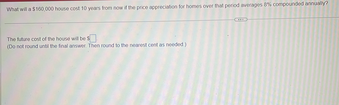 What will a $160,000 house cost 10 years from now if the price appreciation for homes over that period averages 8% compounded annually? 
The future cost of the house will be $□. 
(Do not round until the final answer. Then round to the nearest cent as needed.)