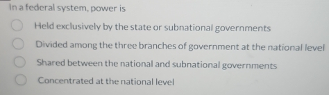 In a federal system, power is
Held exclusively by the state or subnational governments
Divided among the three branches of government at the national level
Shared between the national and subnational governments
Concentrated at the national level