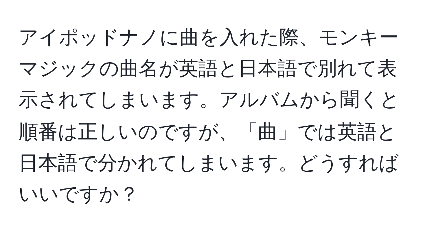 アイポッドナノに曲を入れた際、モンキーマジックの曲名が英語と日本語で別れて表示されてしまいます。アルバムから聞くと順番は正しいのですが、「曲」では英語と日本語で分かれてしまいます。どうすればいいですか？