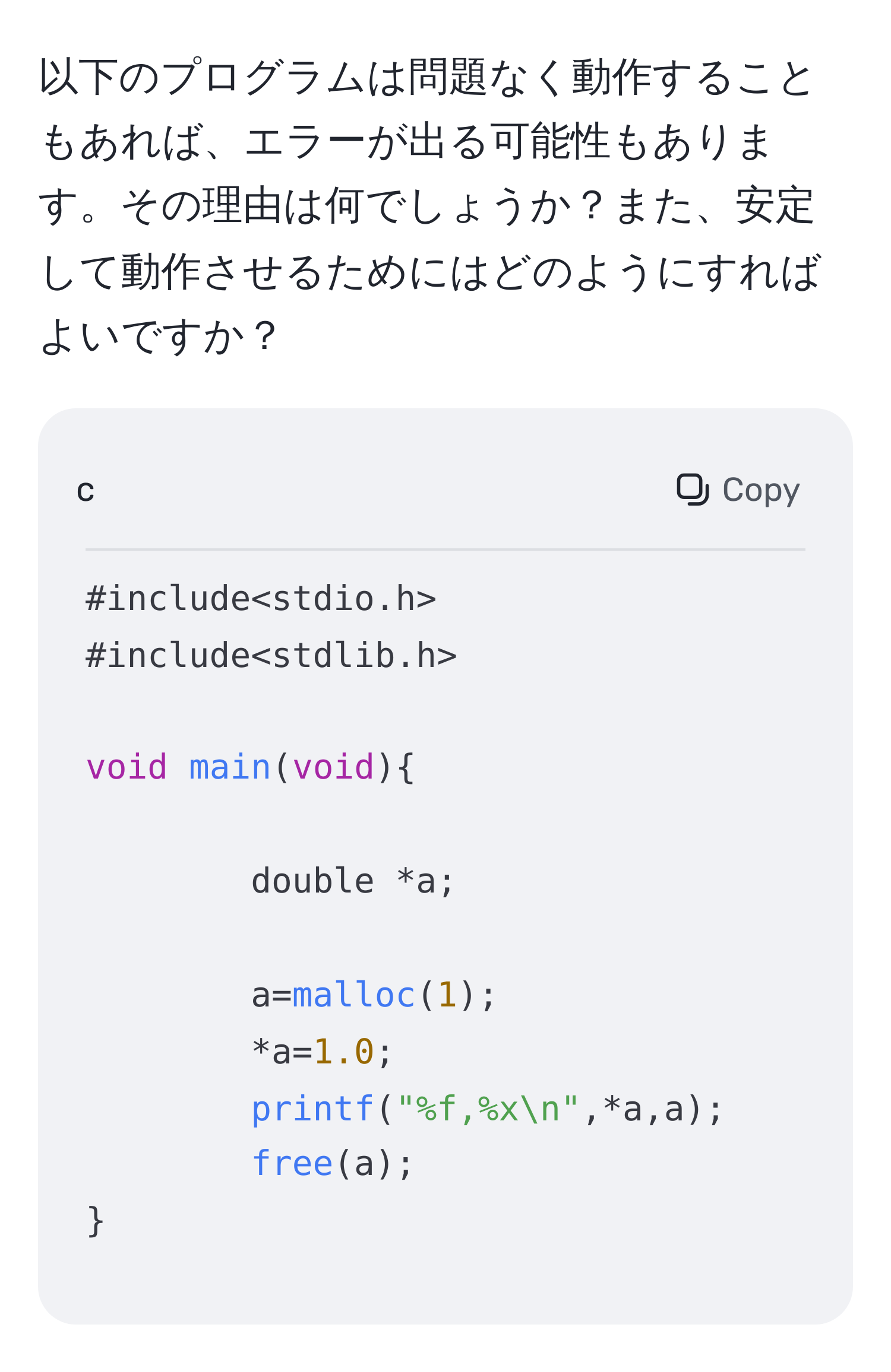 以下のプログラムは問題なく動作することもあれば、エラーが出る可能性もあります。その理由は何でしょうか？また、安定して動作させるためにはどのようにすればよいですか？

```c
#include
#include

void main(void)
	
double *a;
	
a=malloc(1);
*a=1.0;
printf("%f,%xn",*a,a);
free(a);

```