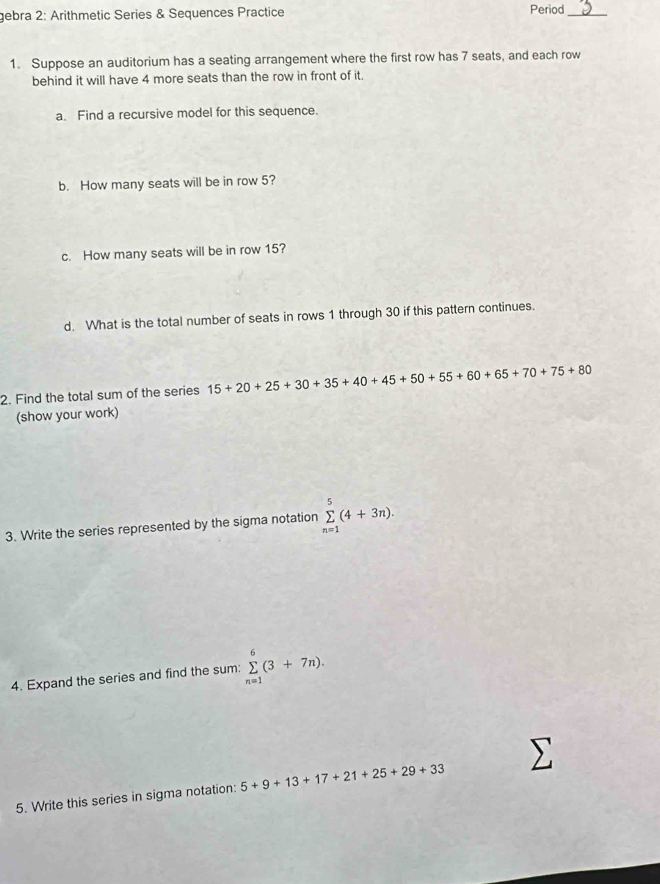 gebra 2: Arithmetic Series & Sequences Practice Period_ 
1. Suppose an auditorium has a seating arrangement where the first row has 7 seats, and each row 
behind it will have 4 more seats than the row in front of it. 
a. Find a recursive model for this sequence. 
b. How many seats will be in row 5? 
c. How many seats will be in row 15? 
d. What is the total number of seats in rows 1 through 30 if this pattern continues. 
2. Find the total sum of the series 15+20+25+30+35+40+45+50+55+60+65+70+75+80
(show your work) 
3. Write the series represented by the sigma notation sumlimits _(n=1)^5(4+3n). 
4. Expand the series and find the sum: sumlimits _(n=1)^6(3+7n). 
5. Write this series in sigma notation: 5+9+13+17+21+25+29+33