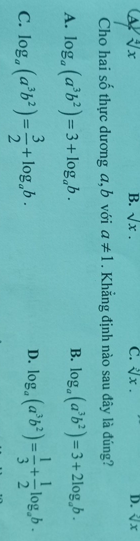 a sqrt[4](x)
B. sqrt(x). C. sqrt[3](x). D. sqrt[3](x)
Cho hai số thực dương a, b với a!= 1. Khẳng định nào sau đây là đúng?
B.
A. log _a(a^3b^2)=3+log _ab. log _a(a^3b^2)=3+2log _ab.
C. log _a(a^3b^2)= 3/2 +log _ab.
D. log _a(a^3b^2)= 1/3 + 1/2 log _ab.