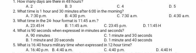 How many days are there in 48 hours?
A. 2 B. 3 C. 4 D. 5
2. What time is 1 hour and 30 minutes after 6:00 in the morning?
A. 7:30 p.m. B. 4:30 p.m. C. 7:30 a.m. D. 4:30 a.m.
3. What time in the 24- hour format is 11:45a.m.?
A. 23:45H B. 11:45 a.m. C. 23:45 p.m, D. 11:45H
4. What is 90 seconds when expressed in minutes and seconds?
A. 90 minutes C. 1 minute and 30 seconds
B. 1 minute and 20 seconds D. 1 minute and 40 seconds
5. What is 16:40 hours military time when expressed in 12-hour time?
A. 16:40 p.m, B. 4:40 a.m, C. 4:40 p.m. D. 4:40H