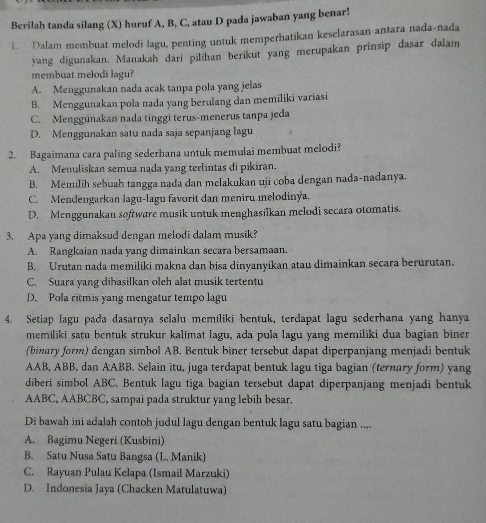 Berilah tanda silang (X) huruf A, B, C, atau D pada jawaban yang benar!
t. Dalam membuat melodi lagu, penting untuk memperhatikan keselarasan antara nada-nada
yang digunakan. Manakah dari pilihan berikut yang merupakan prinsip dasar dalam
membuat melodi lagu?
A. Menggunakan nada acak tanpa pola yang jelas
B. Menggunakan pola nada yang berulang dan memiliki variasi
C. Menggunakan nada tinggi terus-menerus tanpa jeda
D. Menggunakan satu nada saja sepanjang lagu
2. Bagaimana cara paling sederhana untuk memulai membuat melodi?
A. Menuliskan semua nada yang terlintas di pikiran.
B. Memilih sebuah tangga nada dan melakukan uji coba dengan nada-nadanya.
C. Mendengarkan lagu-lagu favorit dan meniru melodinya.
D. Menggunakan software musik untuk menghasilkan melodi secara otomatis.
3. Apa yang dimaksud dengan melodi dalam musik?
A. Rangkaian nada yang dimainkan secara bersamaan.
B. Urutan nada memiliki makna dan bisa dinyanyikan atau dimainkan secara berurutan.
C. Suara yang dihasilkan oleh alat musik tertentu
D. Pola ritmis yang mengatur tempo lagu
4. Setiap lagu pada dasarnya selalu memiliki bentuk, terdapat lagu sederhana yang hanya
memiliki satu bentuk strukur kalimat lagu, ada pula lagu yang memiliki dua bagian biner
(binary form) dengan simbol AB. Bentuk biner tersebut dapat diperpanjang menjadi bentuk
AAB, ABB, dan AABB. Selain itu, juga terdapat bentuk lagu tiga bagian (ternary form) yang
diberi simbol ABC. Bentuk lagu tiga bagian tersebut dapat diperpanjang menjadi bentuk
AABC, AABCBC, sampai pada struktur yang lebih besar.
Di bawah ini adalah contoh judul lagu dengan bentuk lagu satu bagian ....
A. Bagimu Negeri (Kusbini)
B. Satu Nusa Satu Bangsa (L. Manik)
C. Rayuan Pulau Kelapa (Ismail Marzuki)
D. Indonesia Jaya (Chacken Matulatuwa)