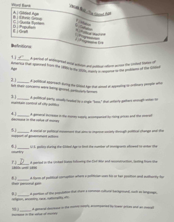Word Bank
Vecab Guz - The Gilded Age
A.) Gilded Age
B.) Ethnic Group C.) Quota System
F intlation
D.) Populism
G . Delction H. Political Machine
E.) Graft
1.) Progressivism
J. Progressive Era
Definitions:
1.)_ A period of widespread rocal activism and political reform across the United States of
America that spanned from the 1890s to the 1920s, mainly in response to the problems of the Gilded
Age
2.)_ A political approach during the Gilded Age that aimed at appealing to ordinary people who
felt their concerns were being ignored, particularly farmers
3.)_ A political party, usually headed by a single “boss,” that untairly gathers enough votes to
maintain control of city politics
4.)_ A general increase in the money supply, accompanied by rising prices and the overall
decrease in the value of money
5,)_ A social or political movement that aims to improve society through political change and the
support of government actions
6.)_ U.S. policy during the Gilded Age to limit the number of immigrants allowed to enter the
country
7.)_ A period in the United States following the Civil War and reconstruction, lasting from the
1860s until 1896
8.)_ A form of political corruption where a politician uses his or her position and authority for
their personal gain
B.)_ A portion of the population that share a common cultural background, such as language,
religion, ancestry, race, nationality, etc.
10.)_ A general decrease in the money supply, accompanied by lower prices and an overall
increase in the value of money