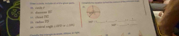 Draw a circle. Include all of the given parts. Complete the equation to fied the messune of the unkomn angle
20. circle F 25
21. diameter overline EG
22. chord overline DG
_
23. radius overline FD 360°-1 _+_
_
) =_
24. central angle ∠ EFD ∠ DPG
360°- _
Classify the triangle as acute, obtuse, or right, 19.
78