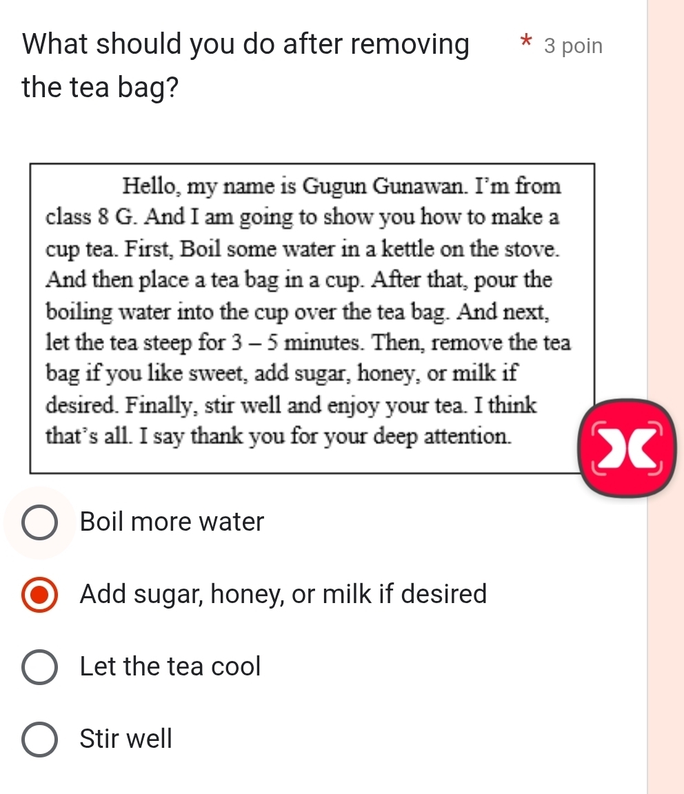 What should you do after removing * 3 poin
the tea bag?
Hello, my name is Gugun Gunawan. I’m from
class 8 G. And I am going to show you how to make a
cup tea. First, Boil some water in a kettle on the stove.
And then place a tea bag in a cup. After that, pour the
boiling water into the cup over the tea bag. And next,
let the tea steep for 3 - 5 minutes. Then, remove the tea
bag if you like sweet, add sugar, honey, or milk if
desired. Finally, stir well and enjoy your tea. I think
that’s all. I say thank you for your deep attention.
X
Boil more water
Add sugar, honey, or milk if desired
Let the tea cool
Stir well