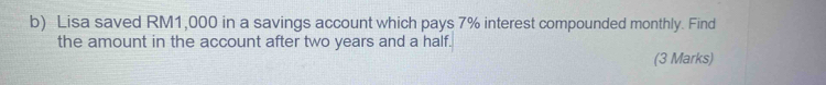 Lisa saved RM1,000 in a savings account which pays 7% interest compounded monthly. Find 
the amount in the account after two years and a half. 
(3 Marks)