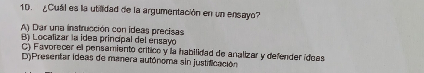 ¿Cuál es la utilidad de la argumentación en un ensayo?
A) Dar una instrucción con ideas precisas
B) Localizar la idea principal del ensayo
C) Favorecer el pensamiento crítico y la habilidad de analizar y defender ideas
D)Presentar ideas de manera autónoma sin justificación