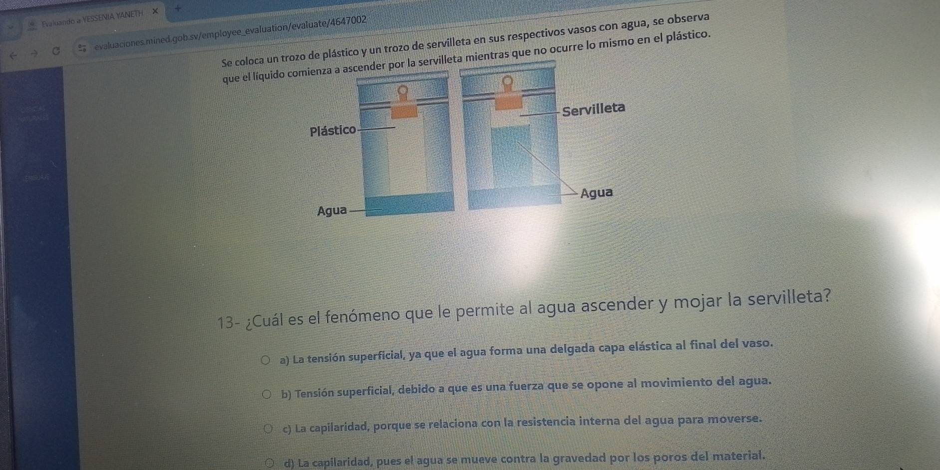 Evaluando a YESSENIA YANETH ×
C evaluaciones.mined.gob.sv/employee_evaluation/evaluate/4647002
Se coloca un trozo de plástico y un trozo de servilleta en sus respectivos vasos con agua, se observa
que el líquido comienza a ascender por la servilleta mientras que no ocurre lo mismo en el plástico.
Servilleta
Plástico
Agua
Agua
13- ¿Cuál es el fenómeno que le permite al agua ascender y mojar la servilleta?
a) La tensión superficial, ya que el agua forma una delgada capa elástica al final del vaso.
b) Tensión superficial, debido a que es una fuerza que se opone al movimiento del agua.
c) La capilaridad, porque se relaciona con la resistencia interna del agua para moverse.
d) La capilaridad, pues el agua se mueve contra la gravedad por los poros del material.