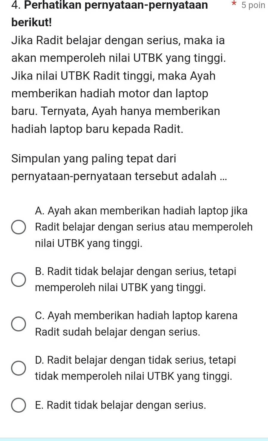 Perhatikan pernyataan-pernyataan 5 poin
berikut!
Jika Radit belajar dengan serius, maka ia
akan memperoleh nilai UTBK yang tinggi.
Jika nilai UTBK Radit tinggi, maka Ayah
memberikan hadiah motor dan laptop
baru. Ternyata, Ayah hanya memberikan
hadiah laptop baru kepada Radit.
Simpulan yang paling tepat dari
pernyataan-pernyataan tersebut adalah ...
A. Ayah akan memberikan hadiah laptop jika
Radit belajar dengan serius atau memperoleh
nilai UTBK yang tinggi.
B. Radit tidak belajar dengan serius, tetapi
memperoleh nilai UTBK yang tinggi.
C. Ayah memberikan hadiah laptop karena
Radit sudah belajar dengan serius.
D. Radit belajar dengan tidak serius, tetapi
tidak memperoleh nilai UTBK yang tinggi.
E. Radit tidak belajar dengan serius.