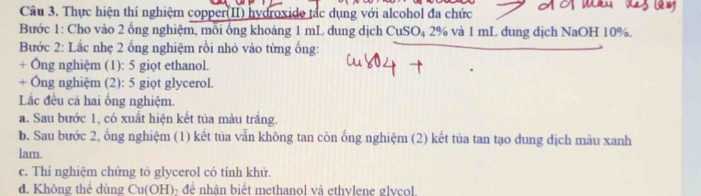 Thực hiện thí nghiệm copper(II) hydroxide tắc dụng với alcohol đa chức 
Bước 1: Cho vào 2 ống nghiệm, mỗi ống khoảng 1 mL dung dịch CuS O_4 D 2% và 1 mL dung dịch NaOH 10%. 
Bước 2: Lắc nhẹ 2 ống nghiệm rồi nhỏ vào từng ống: 
+ Ông nghiệm (1): 5 giọt ethanol. 
+ Ông nghiệm (2): 5 giọt glycerol. 
Lắc đều cả hai ống nghiệm. 
a. Sau bước 1, có xuất hiện kết tủa màu trắng. 
b. Sau bước 2, ống nghiệm (1) kết tủa vẫn không tan còn ống nghiệm (2) kết tủa tan tạo dung dịch màu xanh 
lam. 
c. Thí nghiệm chứng tỏ glycerol có tính khử. 
d. Không thể dùng Cu(OH) để nhân biết methanol và ethvlene glycol.