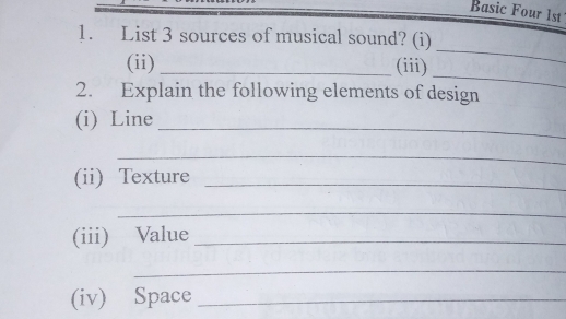 Basic Four 1st 
1. List 3 sources of musical sound? (i) 
_ 
(ii) _(iii) 
_ 
2. Explain the following elements of design 
(i) Line 
_ 
_ 
(ii) Texture_ 
_ 
(iii) Value_ 
_ 
(iv) Space_