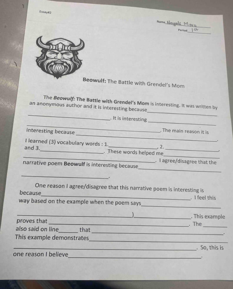 Essay#2 
_ 
Name 
_ 
Period 
owulf: The Battle with Grendel’s Mom 
_ 
The Beowulf: The Battle with Grendel’s Mom is interesting. It was written by 
an anonymous author and it is interesting because 
_ 
_ 
_ 
. It is interesting 
. The main reason it is 
interesting because _. 
I learned (3) vocabulary words : 1. , 2. 
_ 
_ 
and 3._ . These words helped me_ 
. I agree/disagree that the 
_ 
narrative poem Beowulf is interesting because 
_ 
. 
One reason I agree/disagree that this narrative poem is interesting is 
because_ . I feel this 
_ 
way based on the example when the poem says 
_ 1 
_. This example 
proves that 
_. The 
_ 
also said on line_ that 
_ 
. 
_ 
This example demonstrates 
_. So, this is 
_ 
one reason I believe