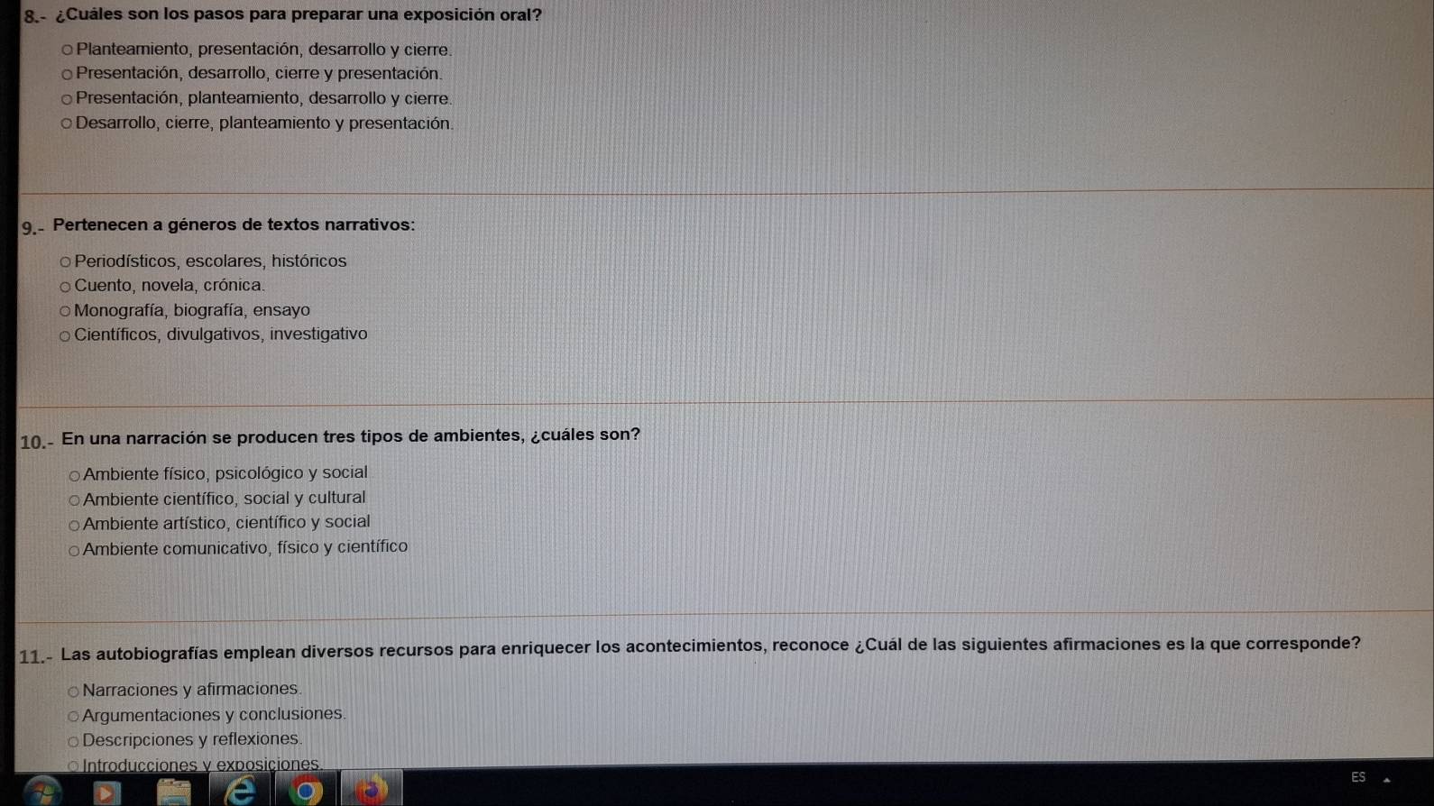 8.- ¿Cuáles son los pasos para preparar una exposición oral?
Planteamiento, presentación, desarrollo y cierre.
Presentación, desarrollo, cierre y presentación.
Presentación, planteamiento, desarrollo y cierre.
Desarrollo, cierre, planteamiento y presentación.
9 Pertenecen a géneros de textos narrativos:
O Periodísticos, escolares, históricos
Cuento, novela, crónica.
* Monografía, biografía, ensayo
Científicos, divulgativos, investigativo
10.- En una narración se producen tres tipos de ambientes, ¿cuáles son?
Ambiente físico, psicológico y social
Ambiente científico, social y cultural
Ambiente artístico, científico y social
Ambiente comunicativo, físico y científico
11.- Las autobiografías emplean diversos recursos para enriquecer los acontecimientos, reconoce ¿Cuál de las siguientes afirmaciones es la que corresponde?
Narraciones y afirmaciones
Argumentaciones y conclusiones
Descripciones y reflexiones.
Introducciones v exposiciones.