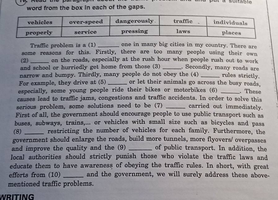 word from the box in each of the gaps. 
Traffic problem is a (1) _one in many big cities in my country. There are 
some reasons for this. Firstly, there are too many people using their own 
(2) _on the roads, especially at the rush hour when people rush out to work 
and school or hurriedly get home from those (3) _. Secondly, many roads are 
narrow and bumpy. Thirdly, many people do not obey the (4) _rules strictly. 
For example, they drive at (5) _or let their animals go across the busy roads, 
especially, some young people ride their bikes or motorbikes (6) _. These 
causes lead to traffic jams, congestions and traffic accidents. In order to solve this 
serious problem, some solutions need to be (7) _carried out immediately. 
First of all, the government should encourage people to use public transport such as 
buses, subways, trains,... or vehicles with small size such as bicycles and pass 
(8) _restricting the number of vehicles for each family. Furthermore, the 
government should enlarge the roads, build more tunnels, more flyovers/ overpasses 
and improve the quality and the (9) _of public transport. In addition, the 
local authorities should strictly punish those who violate the traffic laws and 
educate them to have awareness of obeying the traffic rules. In short, with great 
efforts from (10) _and the government, we will surely address these above- 
mentioned traffic problems. 
WRITING