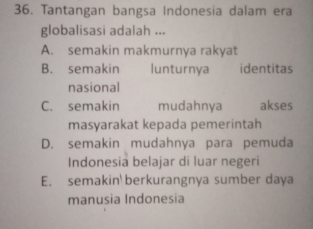 Tantangan bangsa Indonesia dalam era
globalisasi adalah ...
A. semakin makmurnya rakyat
B. semakin lunturnya identitas
nasional
C. semakin mudahnya akses
masyarakat kepada pemerintah
D. semakin mudahnya para pemuda
Indonesia belajar di luar negeri
E. semakin berkurangnya sumber daya
manusia Indonesia