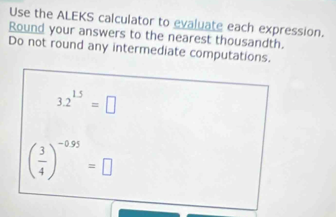 Use the ALEKS calculator to evaluate each expression. 
Round your answers to the nearest thousandth. 
Do not round any intermediate computations.
3.2^(1.5)=□
( 3/4 )^-0.95=□