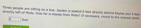 Three people are sitting on a bus. Jayden is seated 6 feet directly behind Kaylee and 4 feet
directly left of Molly. How far is Kaylee from Molly? If necessary, round to the nearest tenth.
feet