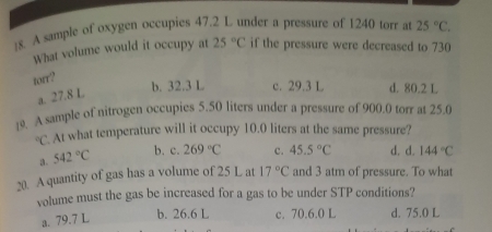 !8. A sample of oxygen occupies 47.2 L under a pressure of 1240 torr at 25°C. 
What volume would it occupy at 25°C if the pressure were decreased to 730
torr?
a. 27.8 L
b. 32.3 L c. 29.3 L d. 80.2 L
19. A sample of nitrogen occupies 5.50 liters under a pressure of 900.0 torr at 25.0°C. At what temperature will it occupy 10.0 liters at the same pressure?
3. 542°C b. c. 269°C c. 45.5°C d. d. 144°C
20. A quantity of gas has a volume of 25 L at 17°C and 3 atm of pressure. To what
volume must the gas be increased for a gas to be under STP conditions?
a. 79.7 L
b. 26.6 L c. 70.6.0 L d. 75.0 L