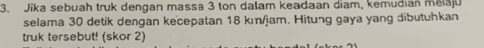 Jika sebuah truk dengan massa 3 ton dalam keadaan diam, kemudian melaju 
selama 30 detik dengan kecepatan 18 kı/jam. Hitung gaya yang dibutuhkan 
truk tersebut! (skor 2)