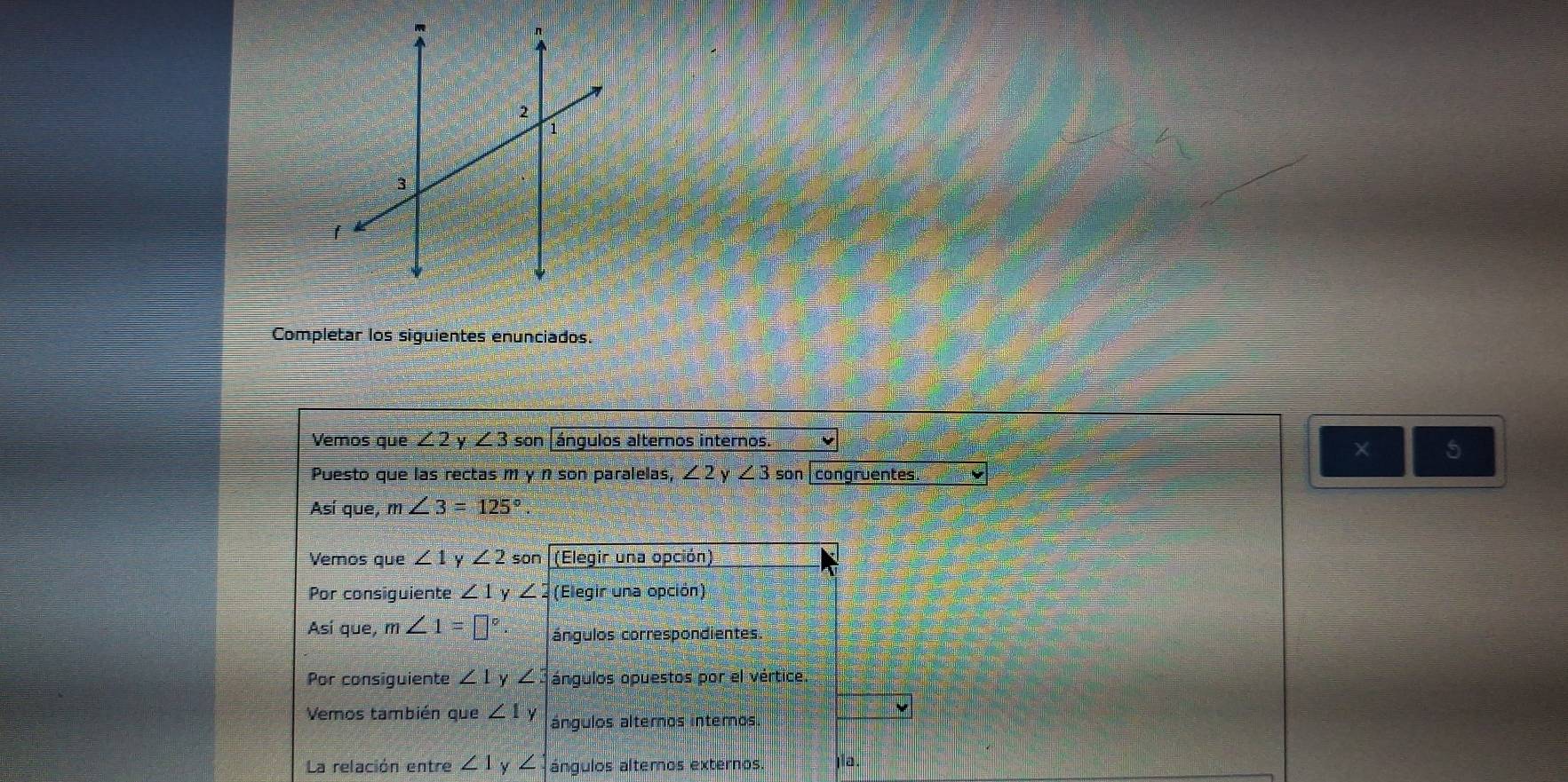 Completar los siguientes enunciados. 
Vemos que ∠ 2 y ∠ 3son ángulos alternos internos. 
× 5 
Puesto que las rectas m y n son paralelas, ∠ 2 y∠ 3 50 in congruentes 
Así que, m∠ 3=125°
Vemos que ∠ 1y∠ 2 son (Elegir una opción) 
Por consiguiente ∠ 1y∠ 2 (Elegir una opción) 
Así que, m∠ 1=□° ángulos correspondientes. 
Por consiguiente ∠ 1 ∠ : ángulos opuestos por el vértice 
Vemos también que ∠ 1y ángulos alternos internos. 
La relación entre ∠ 1y∠ ángulos altemos externos jia