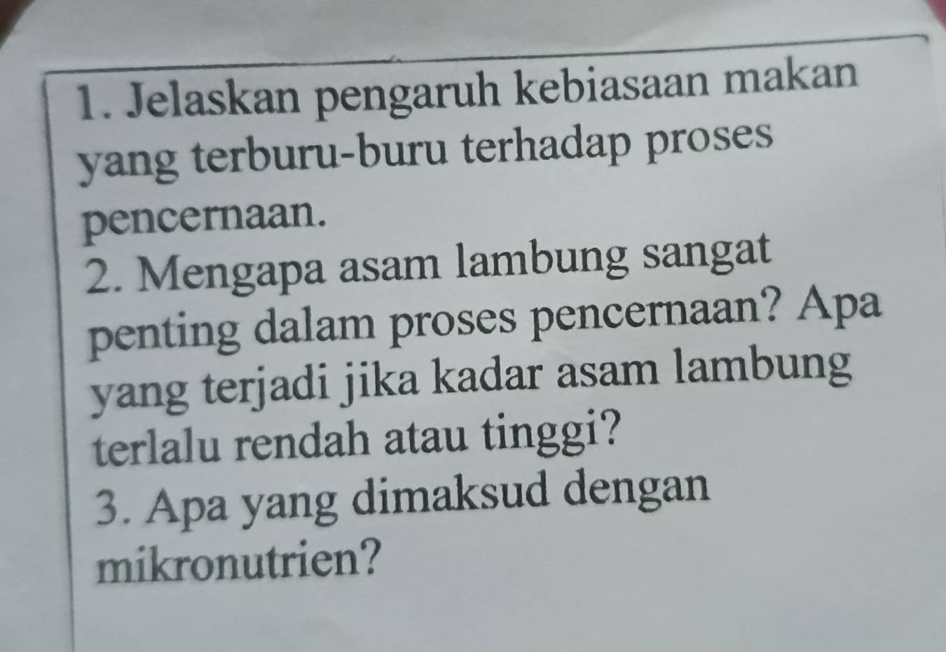 Jelaskan pengaruh kebiasaan makan 
yang terburu-buru terhadap proses 
pencernaan. 
2. Mengapa asam lambung sangat 
penting dalam proses pencernaan? Apa 
yang terjadi jika kadar asam lambung 
terlalu rendah atau tinggi? 
3. Apa yang dimaksud dengan 
mikronutrien?