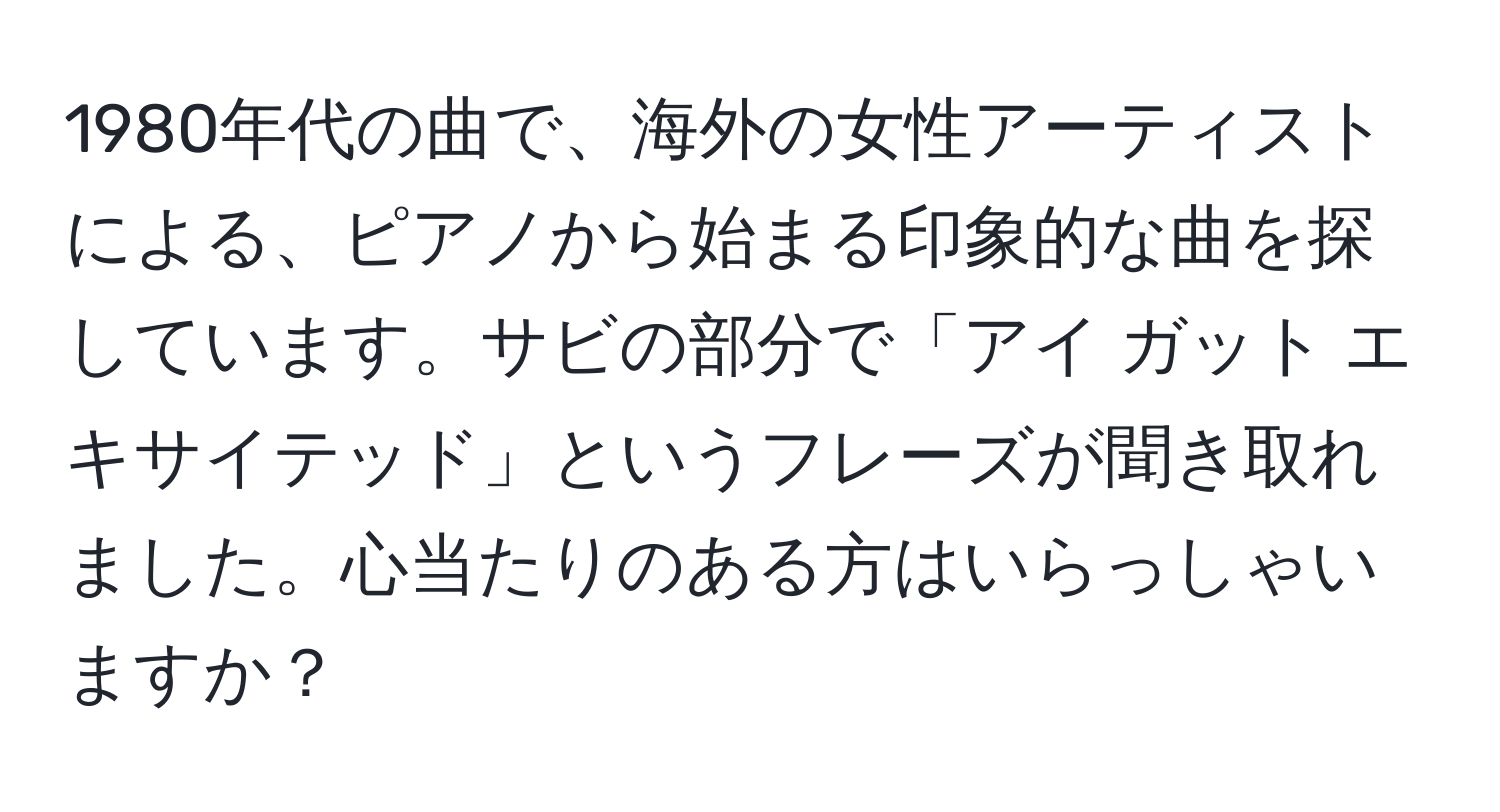 1980年代の曲で、海外の女性アーティストによる、ピアノから始まる印象的な曲を探しています。サビの部分で「アイ ガット エキサイテッド」というフレーズが聞き取れました。心当たりのある方はいらっしゃいますか？