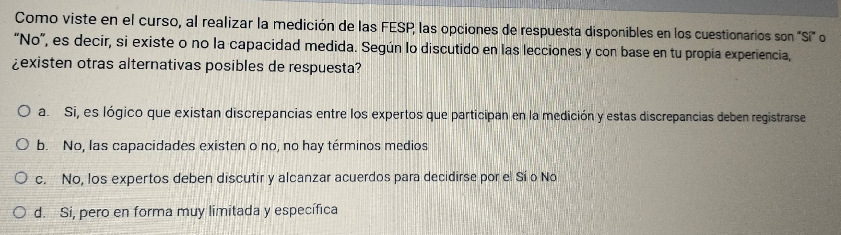 Como viste en el curso, al realizar la medición de las FESP las opciones de respuesta disponibles en los cuestionarios son Sí on
“No”, es decir, si existe o no la capacidad medida. Según lo discutido en las lecciones y con base en tu propia experiencia,
¿existen otras alternativas posibles de respuesta?
a. Si, es lógico que existan discrepancias entre los expertos que participan en la medición y estas discrepancias deben registrarse
b. No, las capacidades existen o no, no hay términos medios
c. No, los expertos deben discutir y alcanzar acuerdos para decidirse por el Sí o No
d. Si, pero en forma muy limitada y específica