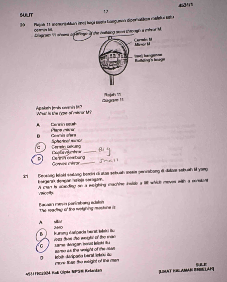 4531/1
17
SULIT
20 Rajah 11 menunjukkan imej bagi suatu bangunan diperhatikan melalui satu
cermin M.
Diagram 11 shows an image of the building seen through a mirror M.
Cermin M
Mirror M
a2 Imej bangunan
Building's image
Rajah 11
Diagram 11
Apakah jenis cermin M?
What is the type of mirror M?
A Cermin satah
Plane mirror
B Cermin sfera
Spherical mirror
_
C Cermin cekung
Concave mirror
D Cermin cembung
Convex mirror
_
21 Seorang Ielaki sedang berdiri di atas sebuah mesin penimbang di dalam sebuah lif yang
bergerak dengan halaju seragam.
A man is standing on a weighing machine inside a lift which moves with a constant
velocity.
Bacaan mesin penimbang adalah
The reading of the weighing machine is
A sifar
zero
B kurang daripada berat ləlaki itu
less than the weight of the man
C sama dengan berat lelaki itu
same as the weight of the man
D Ilebih daripada berat Iełaki itu
more than the weight of the man
SULIT
4531/1©2024 Hak Cipta MPSM Kelantan
[LIHAT HALAMAN SEBELAH]