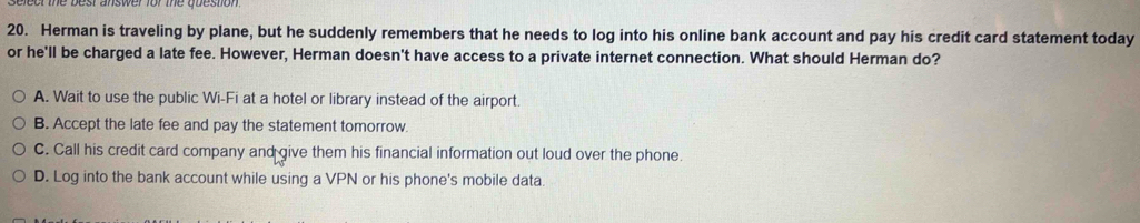 Herman is traveling by plane, but he suddenly remembers that he needs to log into his online bank account and pay his credit card statement today
or he'll be charged a late fee. However, Herman doesn't have access to a private internet connection. What should Herman do?
A. Wait to use the public Wi-Fi at a hotel or library instead of the airport.
B. Accept the late fee and pay the statement tomorrow.
C. Call his credit card company and give them his financial information out loud over the phone.
D. Log into the bank account while using a VPN or his phone's mobile data.